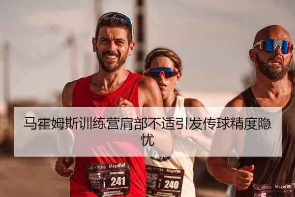 马霍姆斯训练营肩部不适引发传球精度隐忧